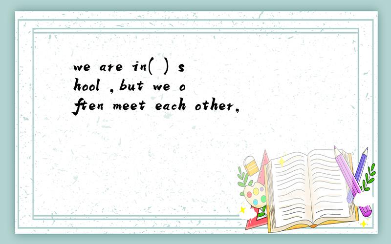 we are in( ) shool ,but we often meet each other,