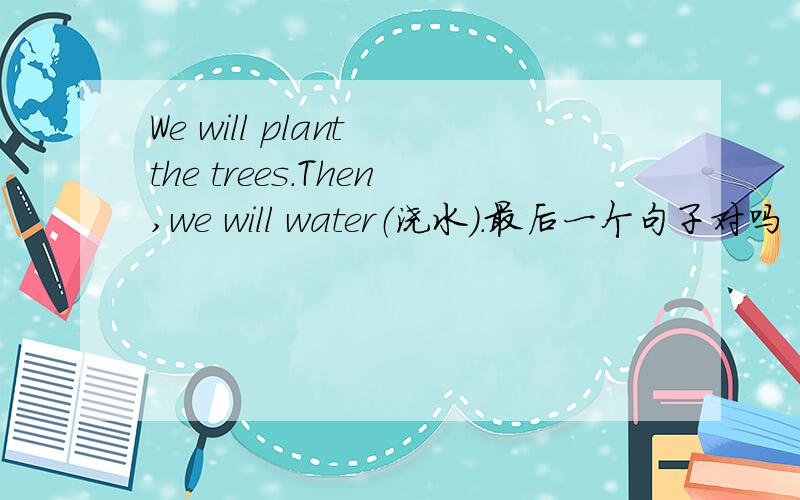 We will plant the trees.Then,we will water（浇水）.最后一个句子对吗