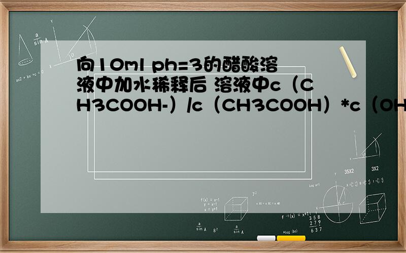 向10ml ph=3的醋酸溶液中加水稀释后 溶液中c（CH3COOH-）/c（CH3COOH）*c（OH-）减小 为什么