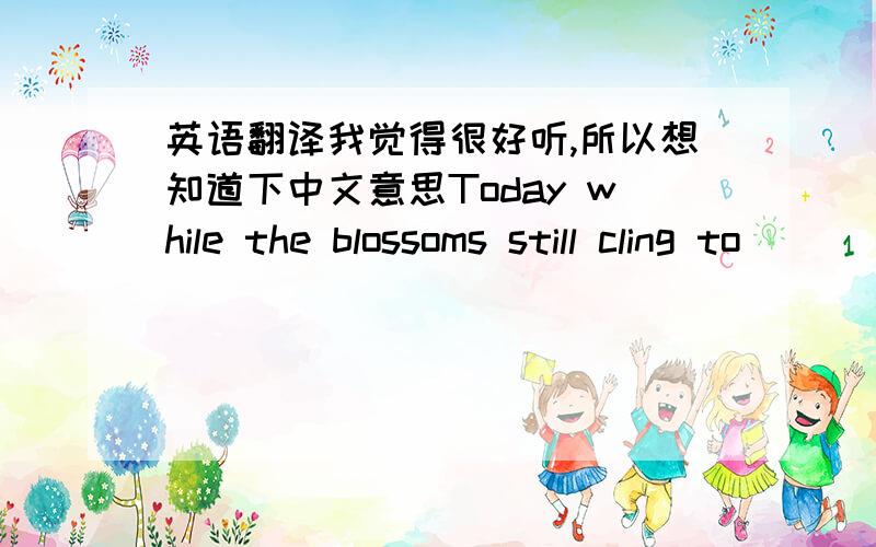 英语翻译我觉得很好听,所以想知道下中文意思Today while the blossoms still cling to