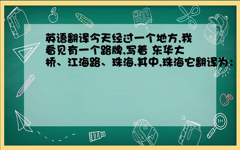 英语翻译今天经过一个地方,我看见有一个路牌,写着 东华大桥、江海路、珠海.其中,珠海它翻译为：Zhuhai tary.t