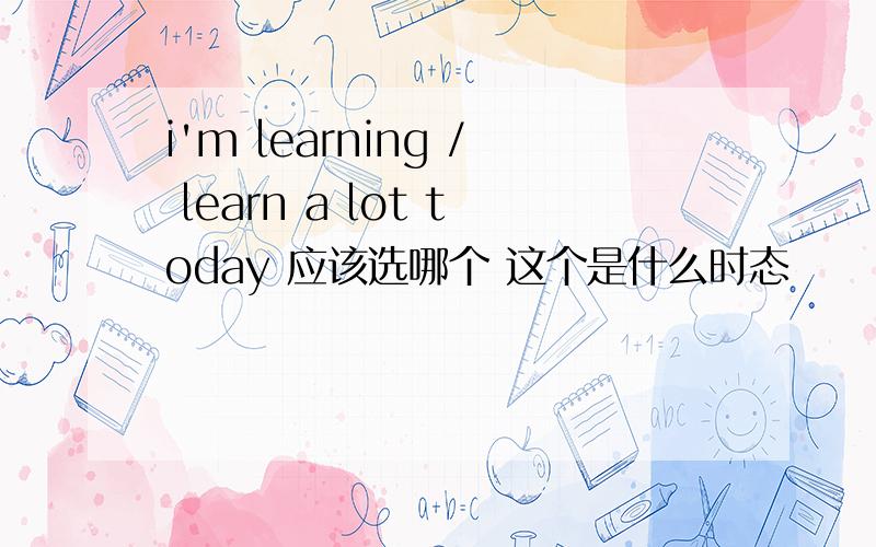i'm learning / learn a lot today 应该选哪个 这个是什么时态