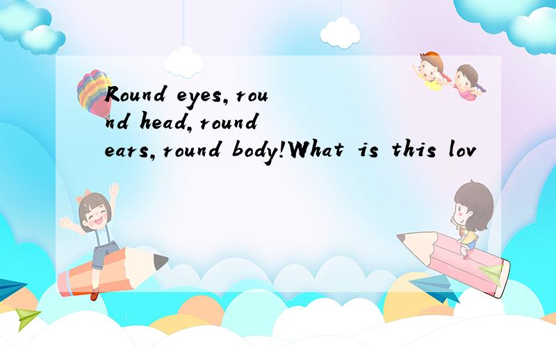 Round eyes,round head,round ears,round body!What is this lov