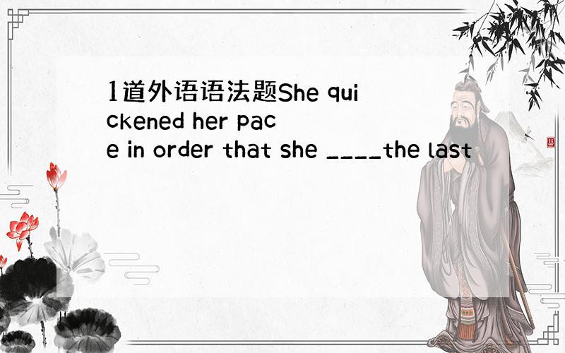 1道外语语法题She quickened her pace in order that she ____the last
