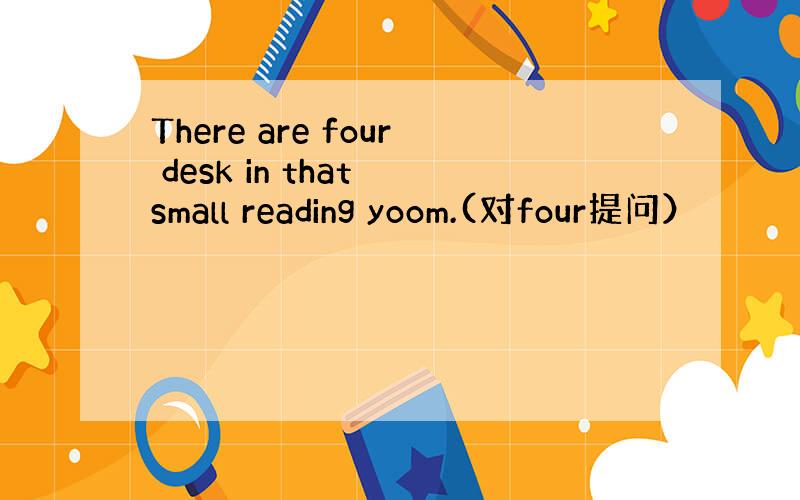 There are four desk in that small reading yoom.(对four提问）