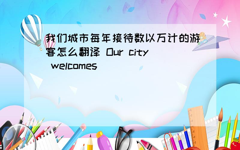 我们城市每年接待数以万计的游客怎么翻译 Our city welcomes____ ____ _____ every y