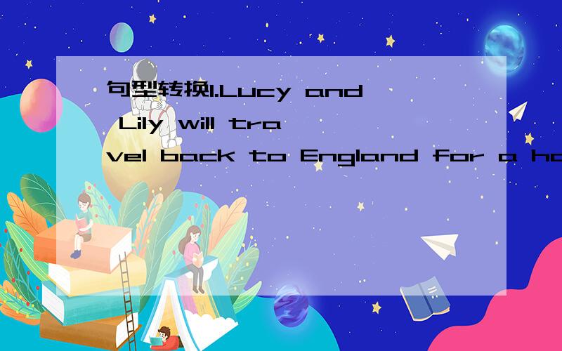 句型转换1.Lucy and Lily will travel back to England for a holida