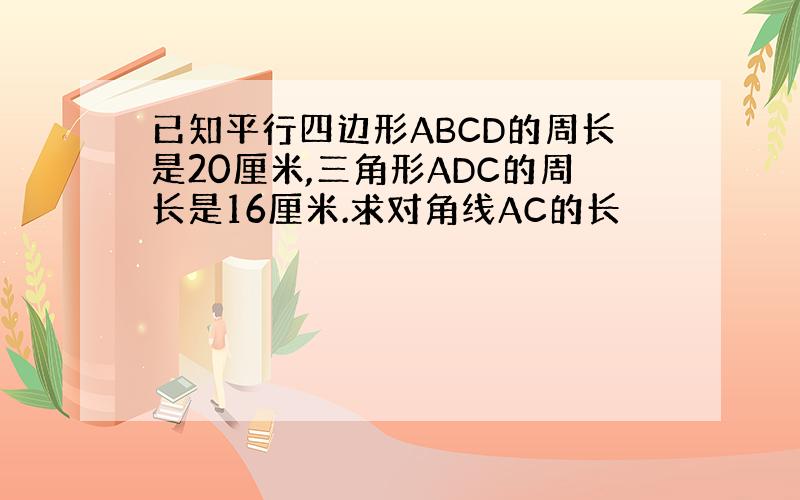 已知平行四边形ABCD的周长是20厘米,三角形ADC的周长是16厘米.求对角线AC的长