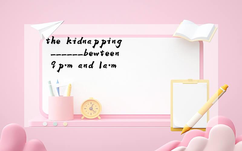 the kidnapping ______bewteen 9p.m and 1a.m