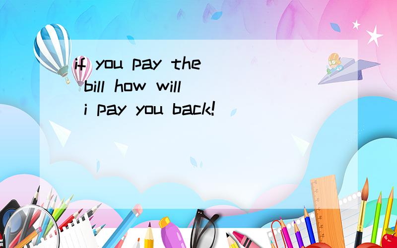 if you pay the bill how will i pay you back!