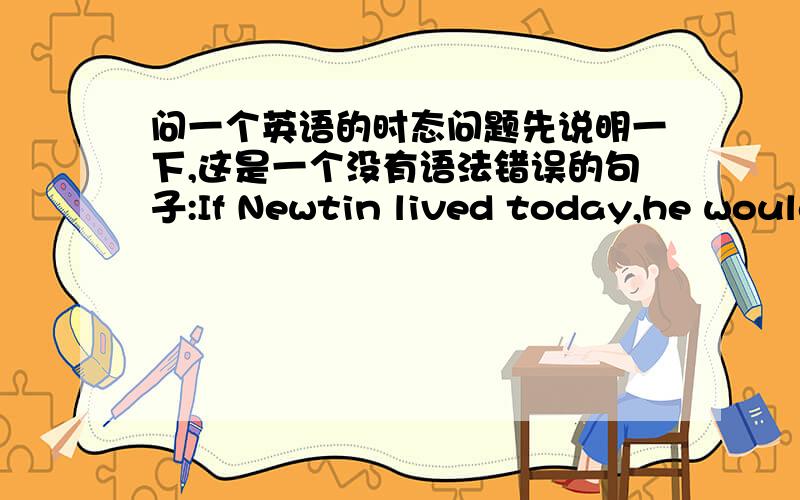 问一个英语的时态问题先说明一下,这是一个没有语法错误的句子:If Newtin lived today,he would