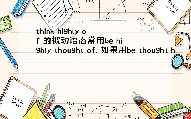 think highly of 的被动语态常用be highly thought of. 如果用be thought h