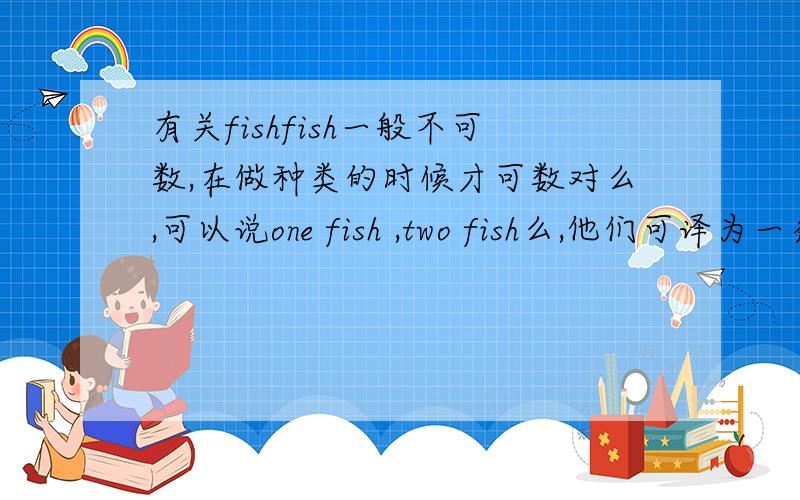 有关fishfish一般不可数,在做种类的时候才可数对么,可以说one fish ,two fish么,他们可译为一条,
