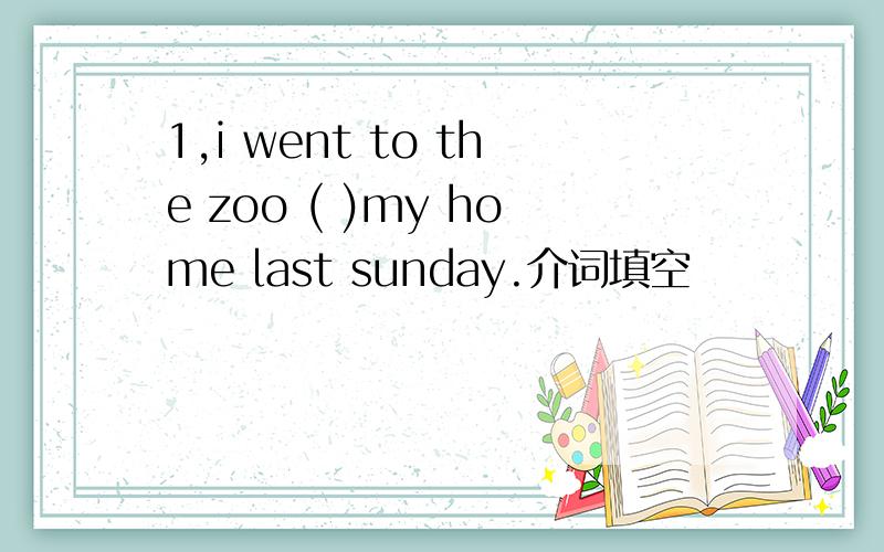 1,i went to the zoo ( )my home last sunday.介词填空
