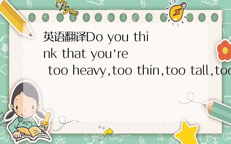 英语翻译Do you think that you're too heavy,too thin,too tall,too