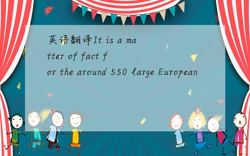 英语翻译It is a matter of fact for the around 550 large European