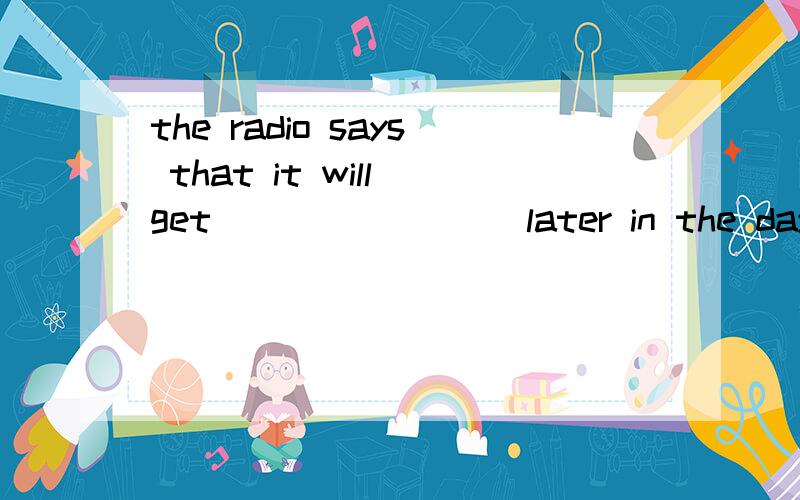 the radio says that it will get ________later in the day.