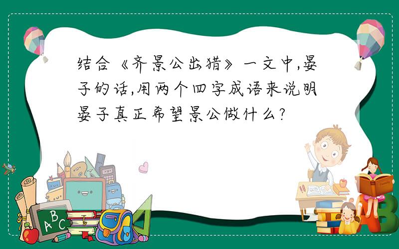 结合《齐景公出猎》一文中,晏子的话,用两个四字成语来说明晏子真正希望景公做什么?