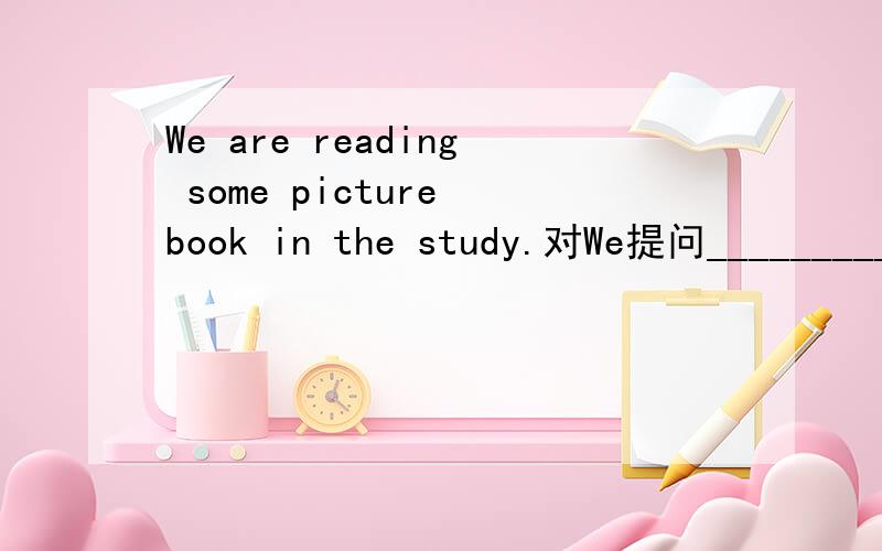 We are reading some picture book in the study.对We提问_________