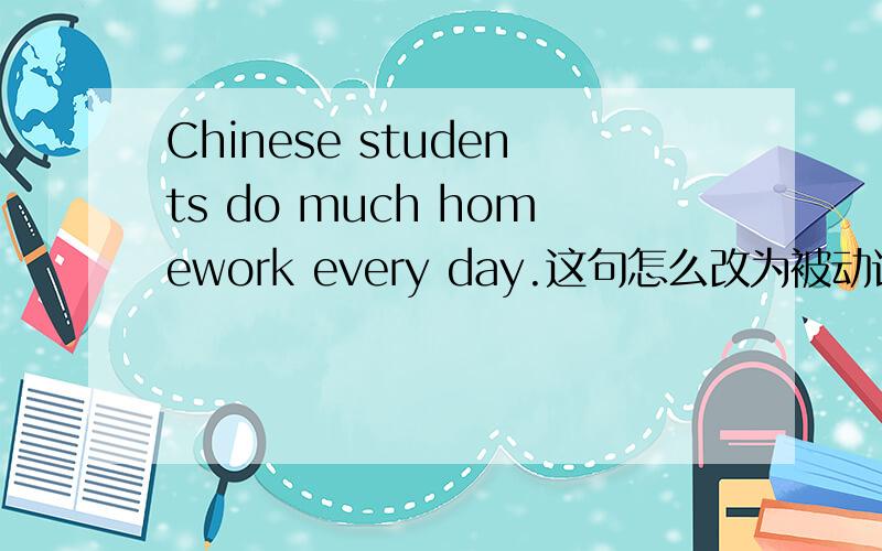 Chinese students do much homework every day.这句怎么改为被动语态