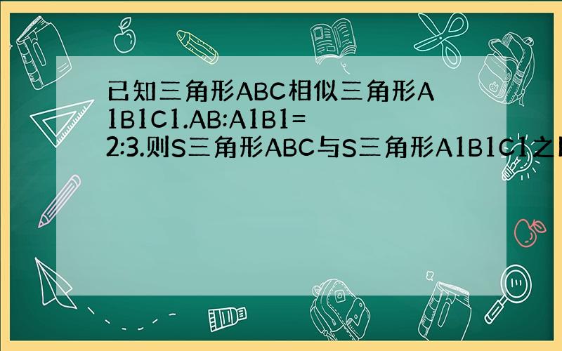 已知三角形ABC相似三角形A1B1C1.AB:A1B1=2:3.则S三角形ABC与S三角形A1B1C1之比为
