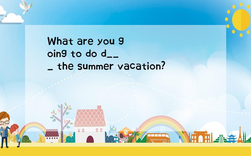 What are you going to do d___ the summer vacation?