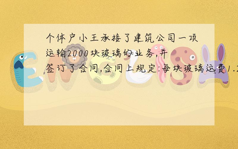 个体户小王承接了建筑公司一项运输2000块玻璃的业务,并签订了合同,合同上规定:每块玻璃运费1.2元