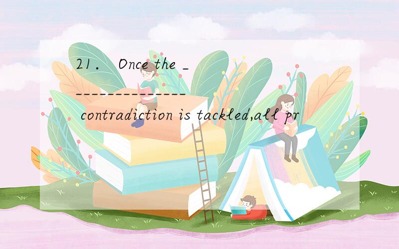 21． Once the _______________ contradiction is tackled,all pr