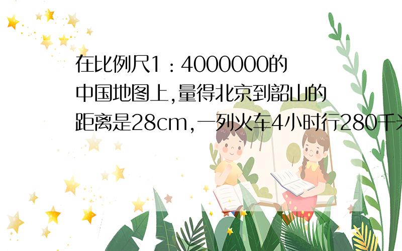 在比例尺1：4000000的中国地图上,量得北京到韶山的距离是28cm,一列火车4小时行280千米,照这样计算,这列火车