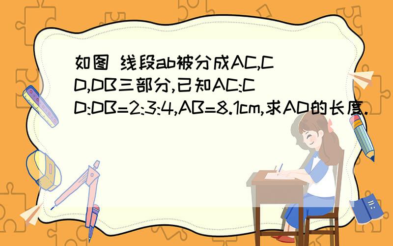 如图 线段ab被分成AC,CD,DB三部分,已知AC:CD:DB=2:3:4,AB=8.1cm,求AD的长度.