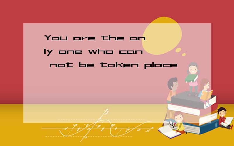 You are the only one who can not be taken place