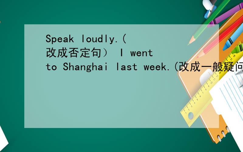 Speak loudly.(改成否定句） I went to Shanghai last week.(改成一般疑问句）