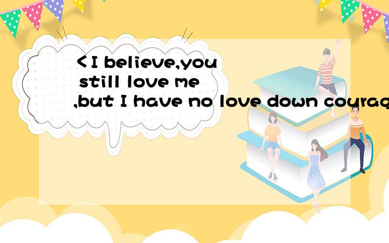 ＜I believe,you still love me,but I have no love down courage