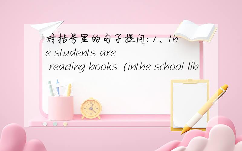 对括号里的句子提问：1、the students are reading books (inthe school lib