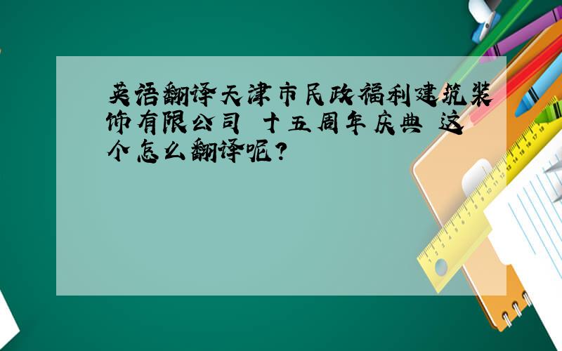英语翻译天津市民政福利建筑装饰有限公司 十五周年庆典 这个怎么翻译呢?