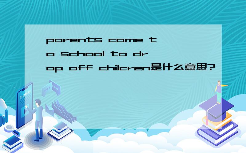 parents came to school to drop off chilcren是什么意思?