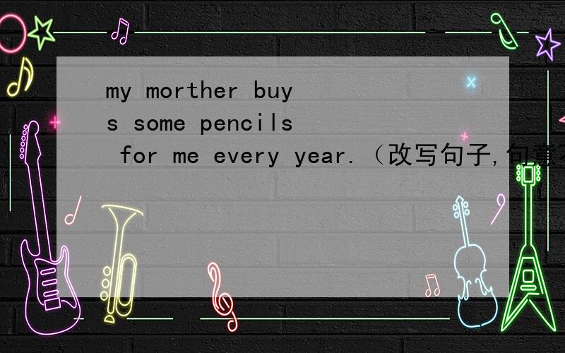 my morther buys some pencils for me every year.（改写句子,句意不变.）