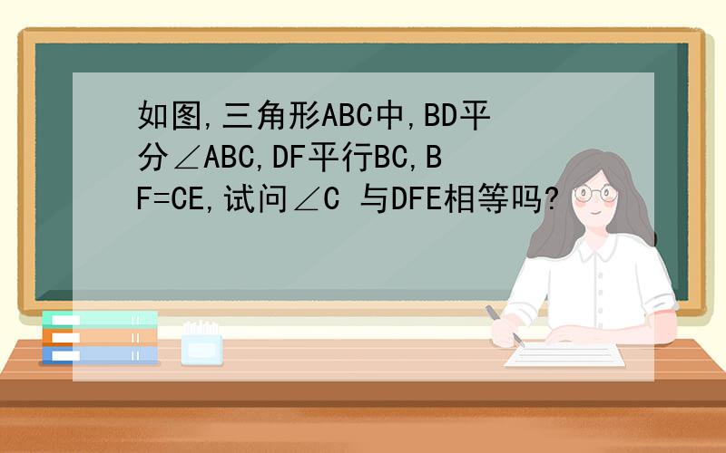 如图,三角形ABC中,BD平分∠ABC,DF平行BC,BF=CE,试问∠C 与DFE相等吗?