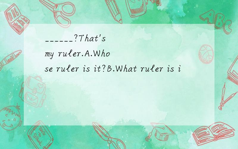 ______?That's my ruler.A.Whose ruler is it?B.What ruler is i