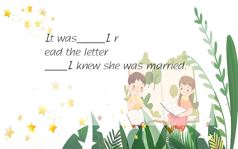 It was_____I read the letter____I knew she was married.