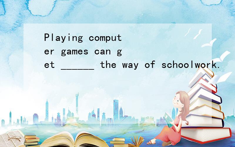 Playing computer games can get ______ the way of schoolwork.