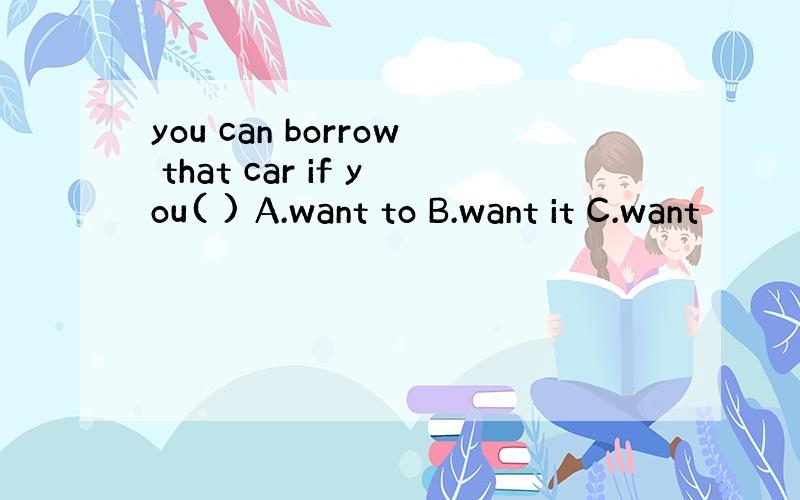 you can borrow that car if you( ) A.want to B.want it C.want