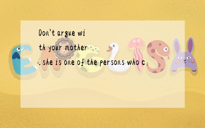 Don't argue with your mother.she is one of the persons who c