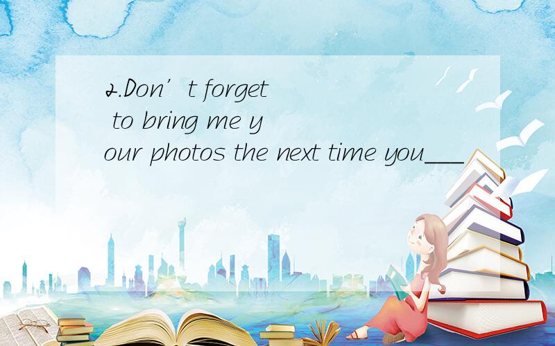 2.Don’t forget to bring me your photos the next time you___