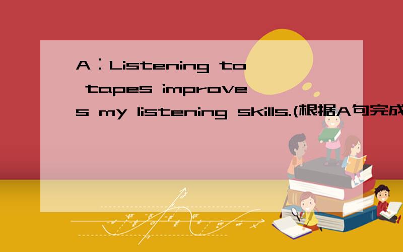 A：Listening to tapes improves my listening skills.(根据A句完成B句,