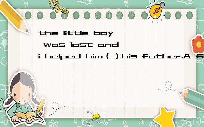 the little boy was lost and i helped him（）his father.A findi