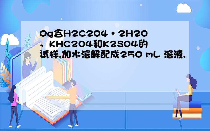 0g含H2C2O4·2H2O、KHC2O4和K2SO4的试样,加水溶解配成250 mL 溶液.