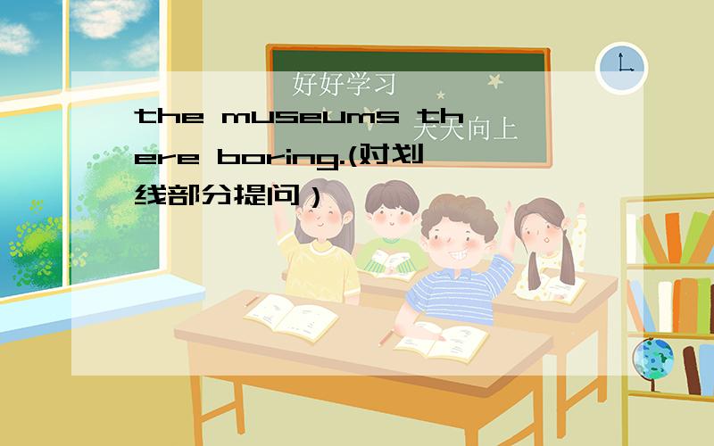 the museums there boring.(对划线部分提问）