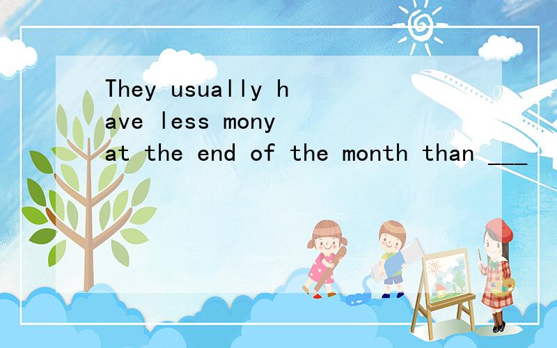They usually have less mony at the end of the month than ___