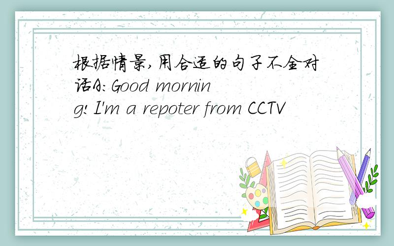 根据情景,用合适的句子不全对话A:Good morning!I'm a repoter from CCTV